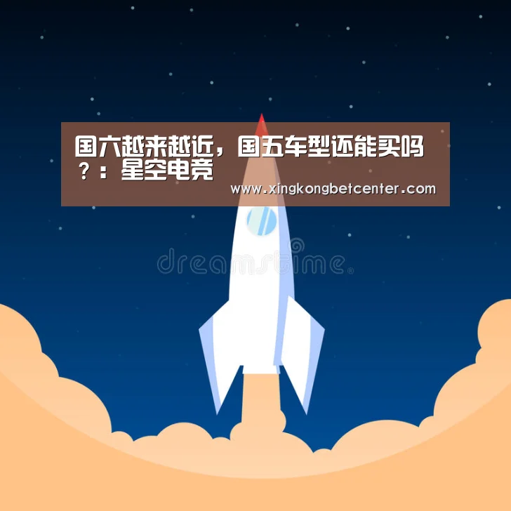 国六越来越近,国五车型还能买吗?:星空电竞(图2) 星空真人