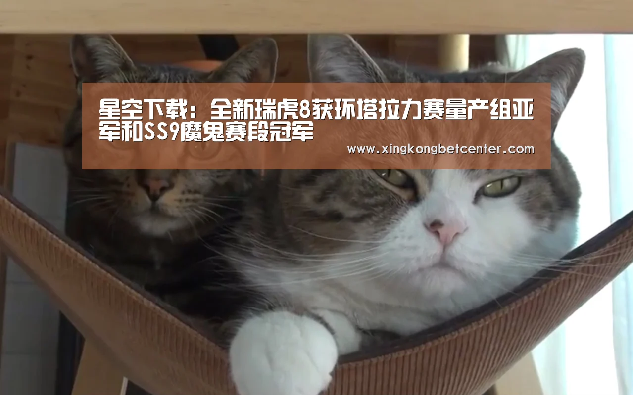星空下载:全新瑞虎8获环塔拉力赛量产组亚军和SS9魔鬼赛段冠军(图1) 星空电竞